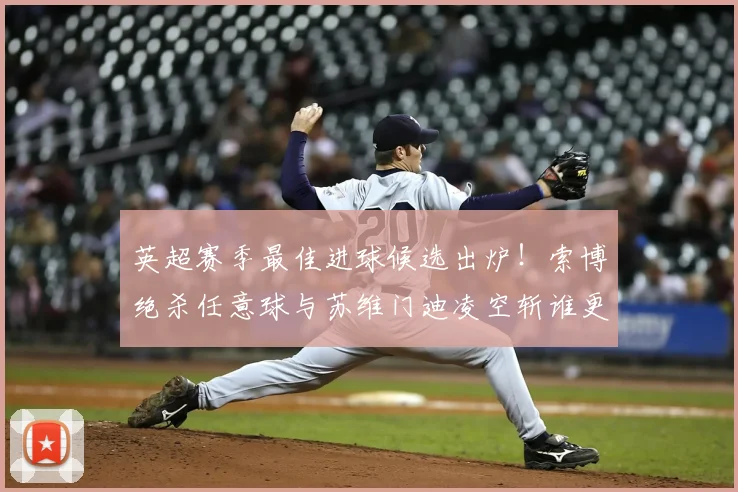 英超赛季最佳进球候选出炉！索博绝杀任意球与苏维门迪凌空斩谁更精彩？附视频集锦