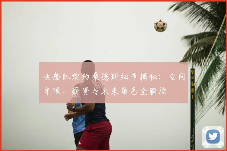 快船队续约桑德斯细节揭秘：合同年限、薪资与未来角色全解读