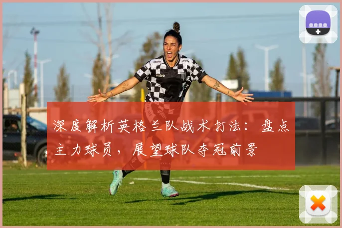 深度解析英格兰队战术打法:盘点主力球员,展望球队夺冠前景