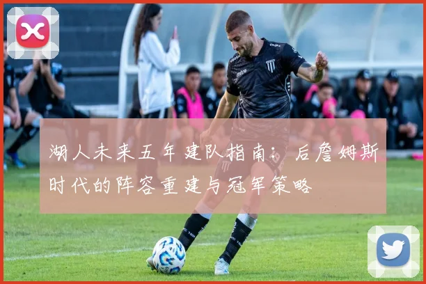 湖人未来五年建队指南：后詹姆斯时代的阵容重建与冠军策略
